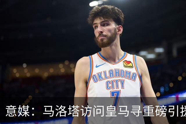 意媒：马洛塔访问皇马寻重磅引援，可能询问居莱尔、罗德里戈等人